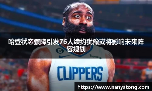 哈登状态骤降引发76人续约犹豫或将影响未来阵容规划